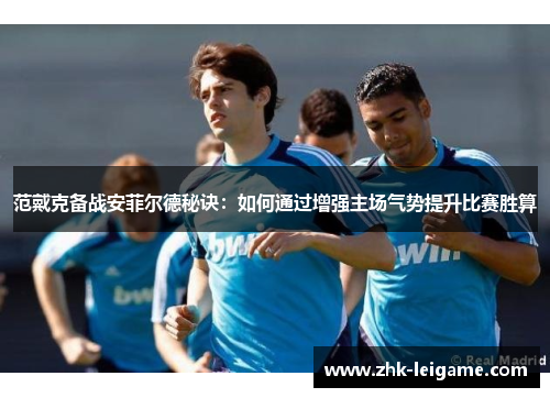 范戴克备战安菲尔德秘诀:如何通过增强主场气势提升比赛胜算 范戴克备战安菲尔德秘诀:如何通过增强主场气势提升比赛胜算
