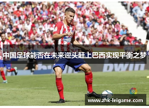 中国足球能否在未来迎头赶上巴西实现平衡之梦 中国足球能否在未来迎头赶上巴西实现平衡之梦