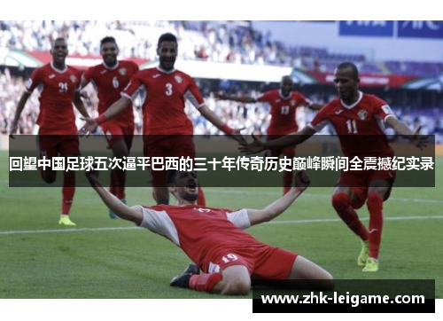 回望中国足球五次逼平巴西的三十年传奇历史巅峰瞬间全震撼纪实录 回望中国足球五次逼平巴西的三十年传奇历史巅峰瞬间全震撼纪实录