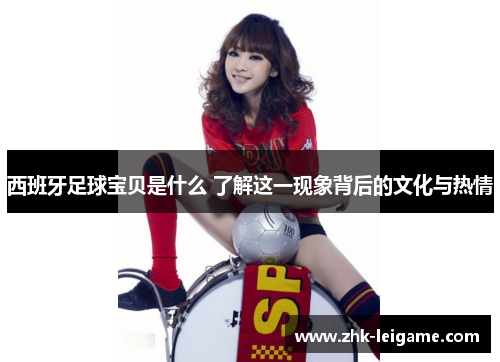 西班牙足球宝贝是什么 了解这一现象背后的文化与热情