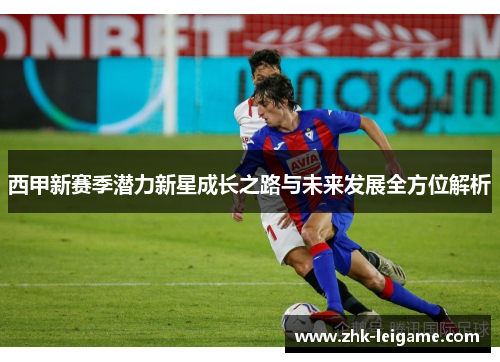 西甲新赛季潜力新星成长之路与未来发展全方位解析 西甲新赛季潜力新星成长之路与未来发展全方位解析