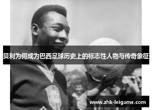 贝利为何成为巴西足球历史上的标志性人物与传奇象征