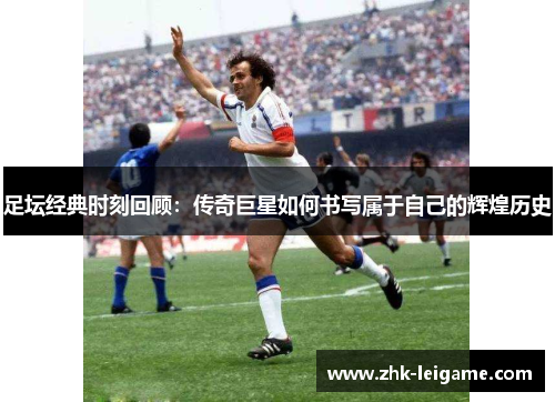 足坛经典时刻回顾：传奇巨星如何书写属于自己的辉煌历史