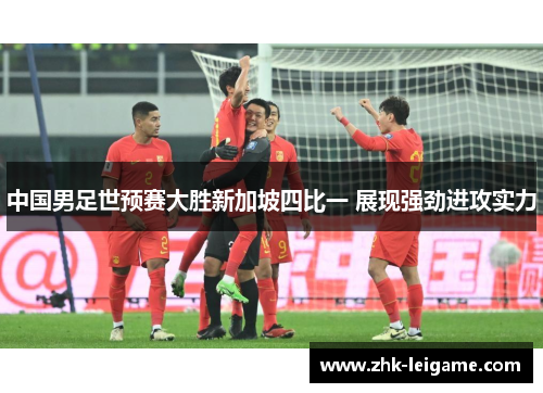 中国男足世预赛大胜新加坡四比一 展现强劲进攻实力 中国男足世预赛大胜新加坡四比一 展现强劲进攻实力