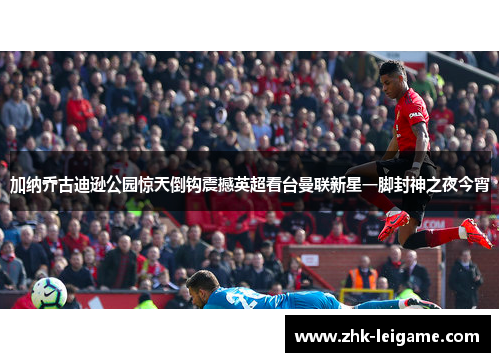 加纳乔古迪逊公园惊天倒钩震撼英超看台曼联新星一脚封神之夜今宵 加纳乔古迪逊公园惊天倒钩震撼英超看台曼联新星一脚封神之夜今宵