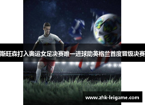 斯旺森打入奥运女足决赛唯一进球助英格兰首度晋级决赛