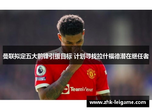 曼联拟定五大前锋引援目标 计划寻找拉什福德潜在继任者