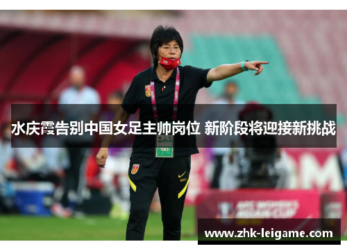 水庆霞告别中国女足主帅岗位 新阶段将迎接新挑战