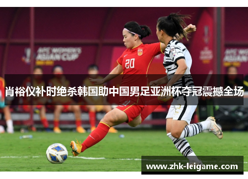 肖裕仪补时绝杀韩国助中国男足亚洲杯夺冠震撼全场