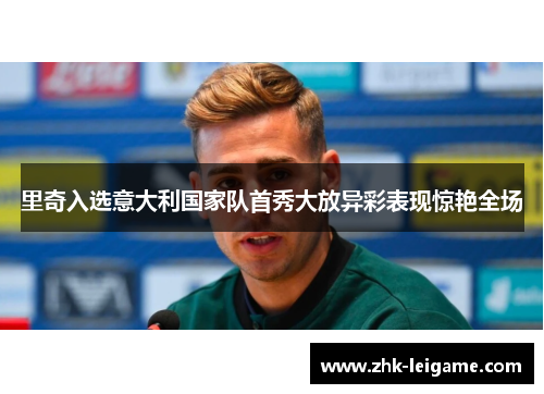 里奇入选意大利国家队首秀大放异彩表现惊艳全场