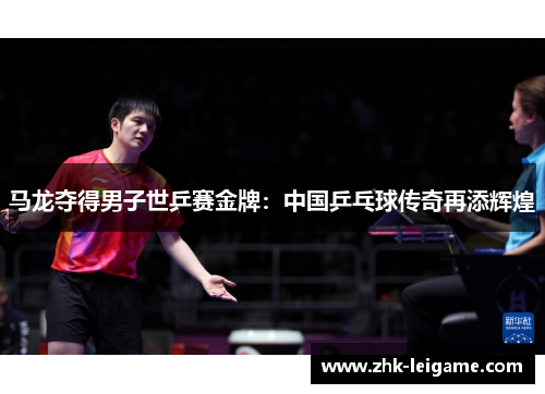 马龙夺得男子世乒赛金牌：中国乒乓球传奇再添辉煌
