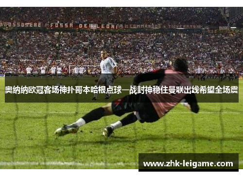 奥纳纳欧冠客场神扑哥本哈根点球一战封神稳住曼联出线希望全场震 奥纳纳欧冠客场神扑哥本哈根点球一战封神稳住曼联出线希望全场震
